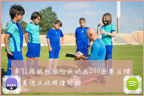 弗拉格执教独行侠达成200胜赛后赠球基德庆祝辉煌时刻