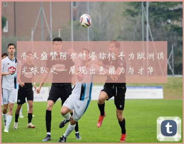 齐沃盛赞阿尔特塔称枪手为欧洲顶尖球队之一展现出色能力与才华