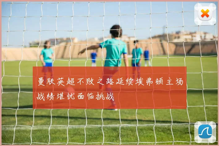 曼联英超不败之路延续埃弗顿主场战绩堪忧面临挑战