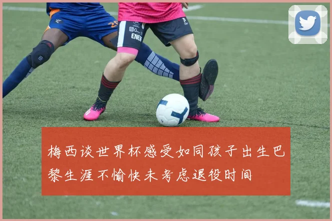 梅西谈世界杯感受如同孩子出生巴黎生涯不愉快未考虑退役时间