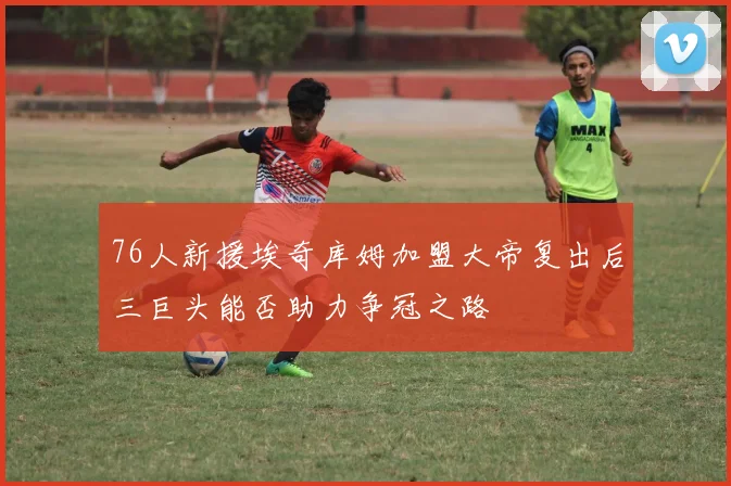 76人新援埃奇库姆加盟大帝复出后三巨头能否助力争冠之路