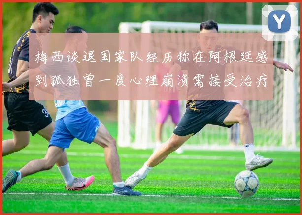 梅西谈退国家队经历称在阿根廷感到孤独曾一度心理崩溃需接受治疗