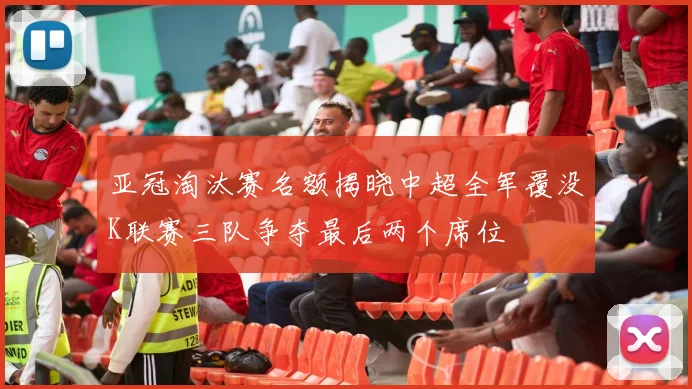 亚冠淘汰赛名额揭晓中超全军覆没K联赛三队争夺最后两个席位