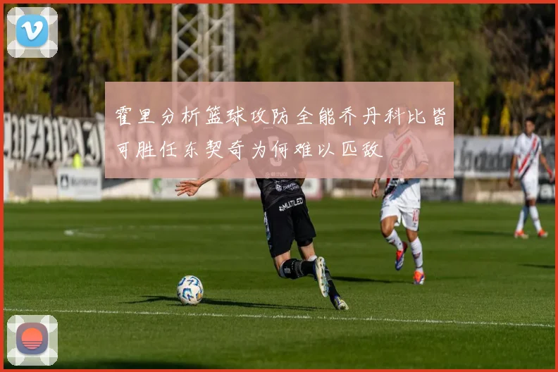 霍里分析篮球攻防全能乔丹科比皆可胜任东契奇为何难以匹敌