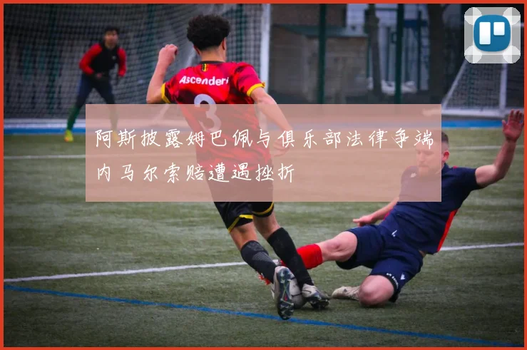 阿斯披露姆巴佩与俱乐部法律争端内马尔索赔遭遇挫折