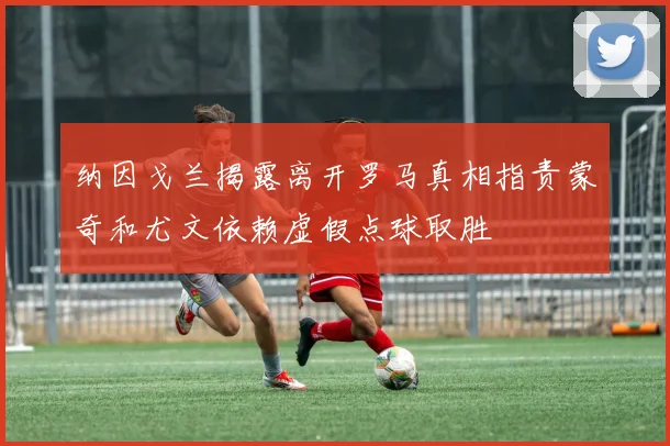 纳因戈兰揭露离开罗马真相指责蒙奇和尤文依赖虚假点球取胜