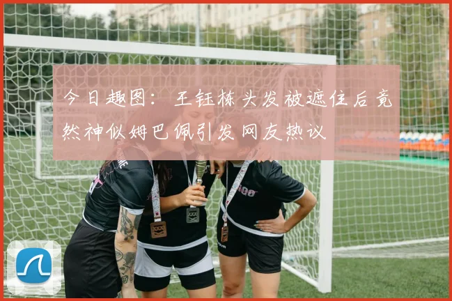 今日趣图：王钰栋头发被遮住后竟然神似姆巴佩引发网友热议