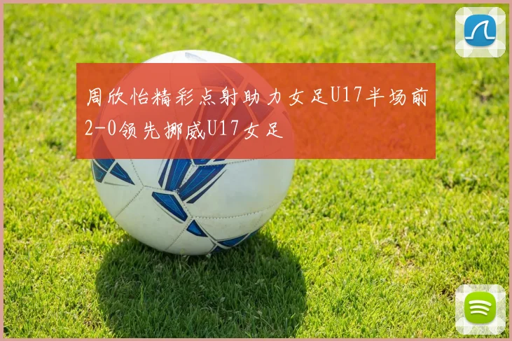 周欣怡精彩点射助力女足U17半场前2-0领先挪威U17女足