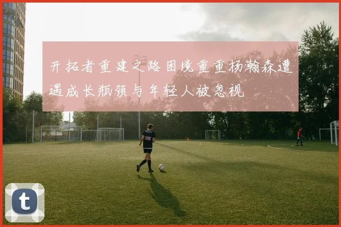 开拓者重建之路困境重重杨瀚森遭遇成长瓶颈与年轻人被忽视