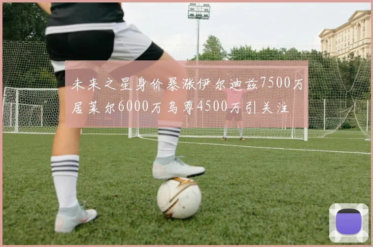 未来之星身价暴涨伊尔迪兹7500万居莱尔6000万乌尊4500万引关注