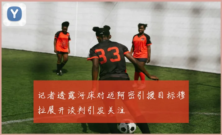 记者透露河床对迈阿密引援目标穆拉展开谈判引发关注