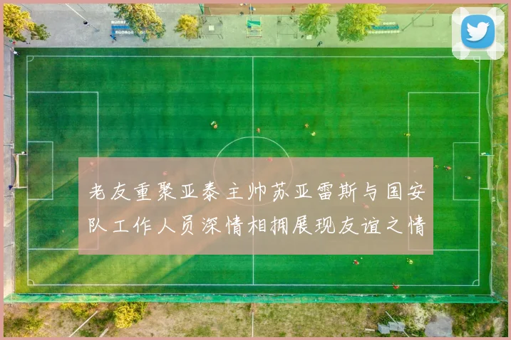 老友重聚亚泰主帅苏亚雷斯与国安队工作人员深情相拥展现友谊之情