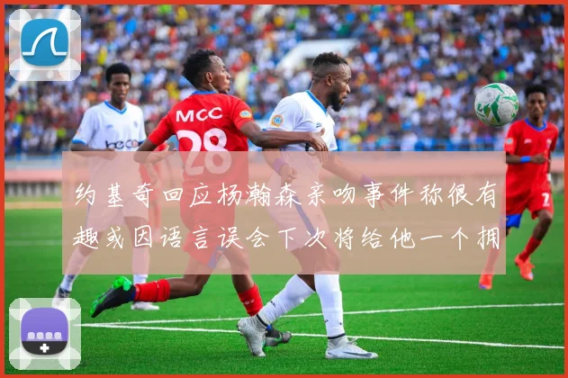 约基奇回应杨瀚森亲吻事件称很有趣或因语言误会下次将给他一个拥抱