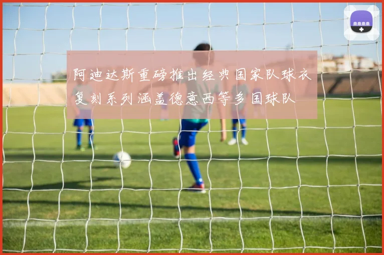 阿迪达斯重磅推出经典国家队球衣复刻系列涵盖德意西等多国球队