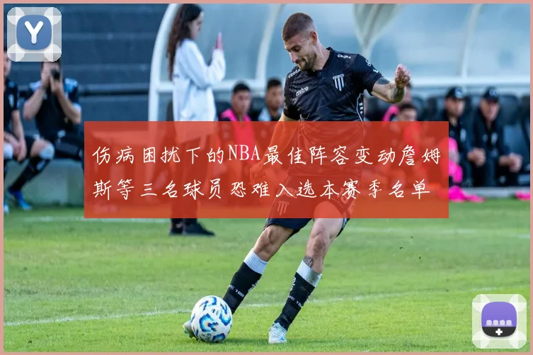 伤病困扰下的NBA最佳阵容变动詹姆斯等三名球员恐难入选本赛季名单