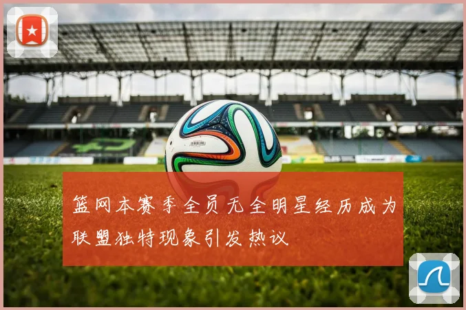 篮网本赛季全员无全明星经历成为联盟独特现象引发热议