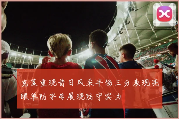 克莱重现昔日风采半场三分表现亮眼单防字母展现防守实力