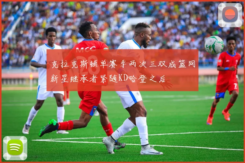 克拉克斯顿单赛季两次三双成篮网新星继承者紧随KD哈登之后