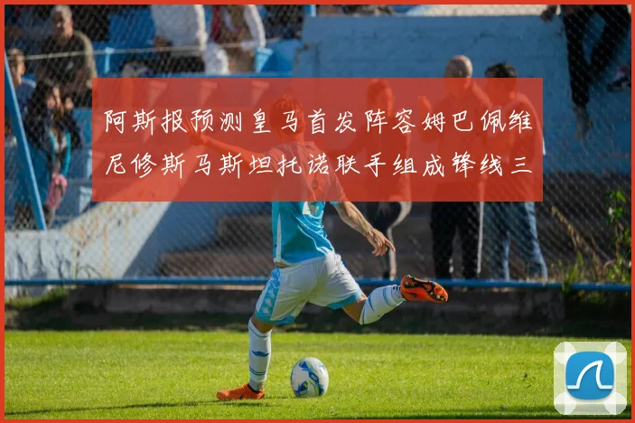 阿斯报预测皇马首发阵容姆巴佩维尼修斯马斯坦托诺联手组成锋线三叉戟