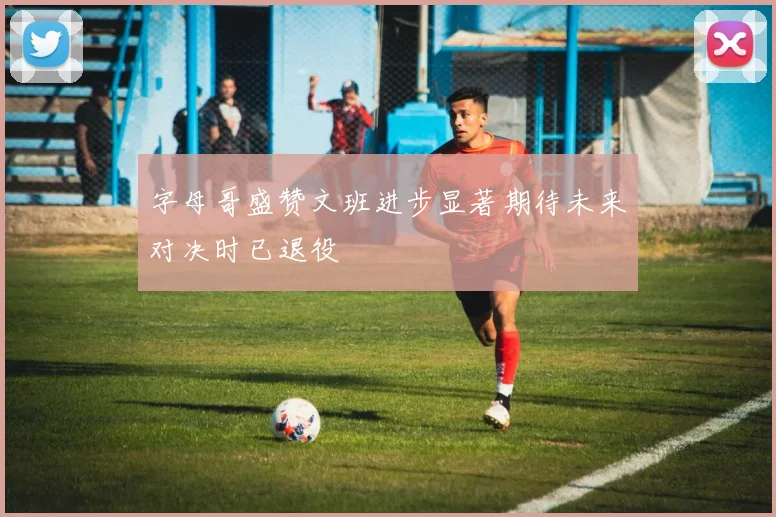 字母哥盛赞文班进步显著期待未来对决时已退役