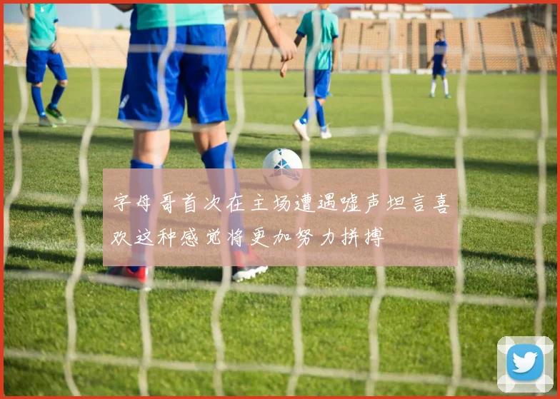 字母哥首次在主场遭遇嘘声坦言喜欢这种感觉将更加努力拼搏