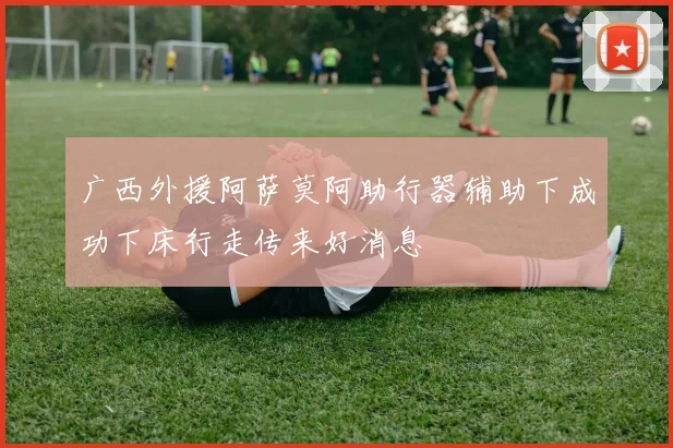 广西外援阿萨莫阿助行器辅助下成功下床行走传来好消息