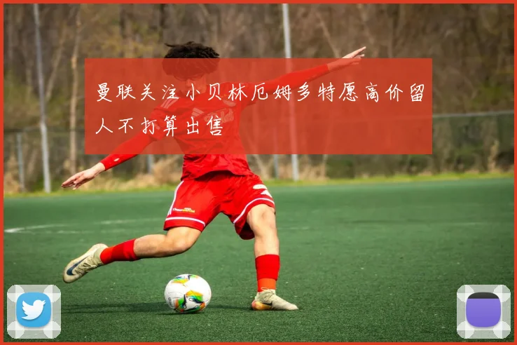 曼联关注小贝林厄姆多特愿高价留人不打算出售