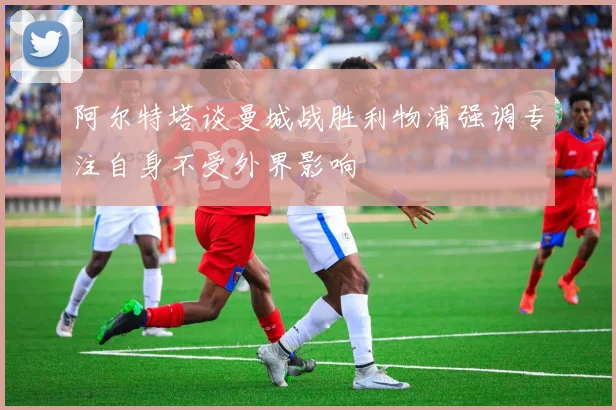 阿尔特塔谈曼城战胜利物浦强调专注自身不受外界影响