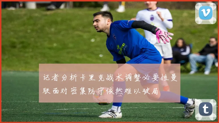 记者分析卡里克战术调整必要性曼联面对密集防守依然难以破局