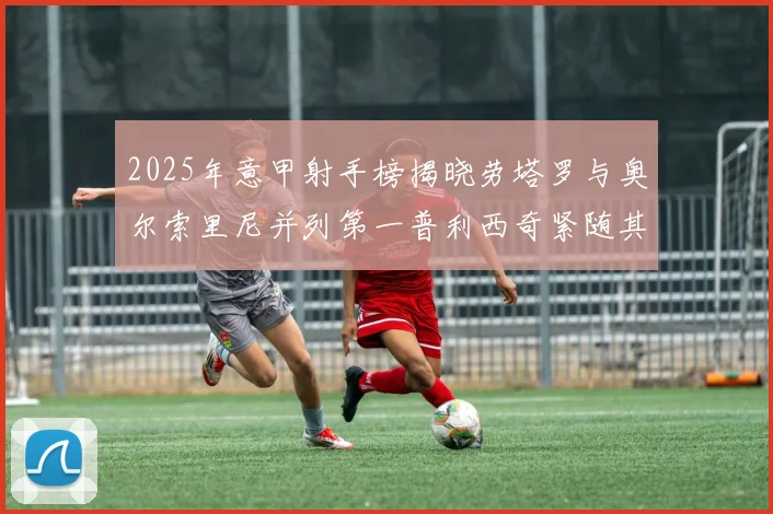 2025年意甲射手榜揭晓劳塔罗与奥尔索里尼并列第一普利西奇紧随其后