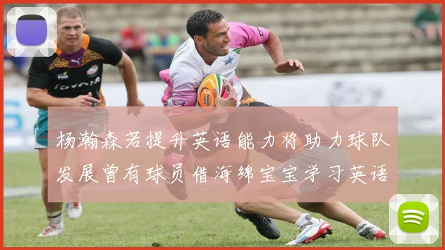 杨瀚森若提升英语能力将助力球队发展曾有球员借海绵宝宝学习英语技巧