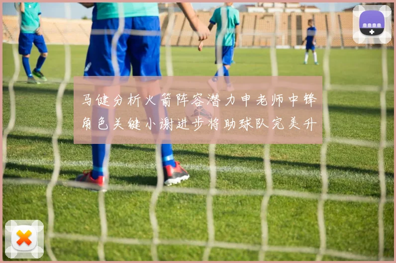马健分析火箭阵容潜力申老师中锋角色关键小谢进步将助球队完美升级