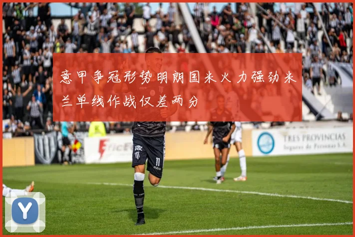 意甲争冠形势明朗国米火力强劲米兰单线作战仅差两分