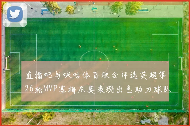 直播吧与咪咕体育联合评选英超第26轮MVP塞梅尼奥表现出色助力球队