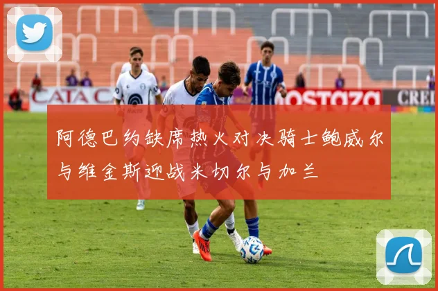 阿德巴约缺席热火对决骑士鲍威尔与维金斯迎战米切尔与加兰
