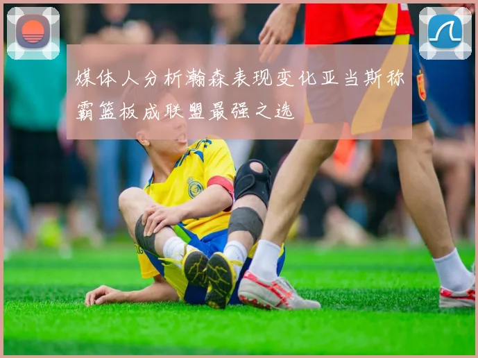 媒体人分析瀚森表现变化亚当斯称霸篮板成联盟最强之选