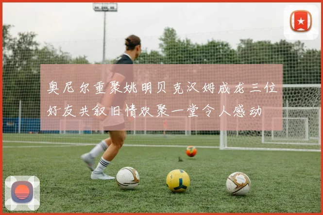 奥尼尔重聚姚明贝克汉姆成龙三位好友共叙旧情欢聚一堂令人感动